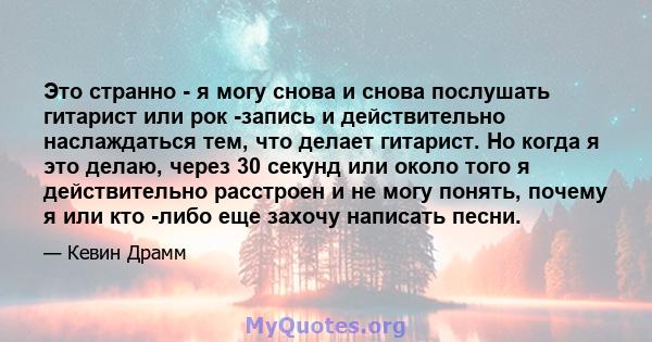 Это странно - я могу снова и снова послушать гитарист или рок -запись и действительно наслаждаться тем, что делает гитарист. Но когда я это делаю, через 30 секунд или около того я действительно расстроен и не могу