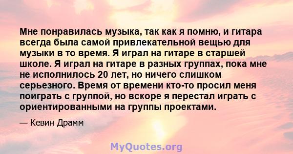 Мне понравилась музыка, так как я помню, и гитара всегда была самой привлекательной вещью для музыки в то время. Я играл на гитаре в старшей школе. Я играл на гитаре в разных группах, пока мне не исполнилось 20 лет, но