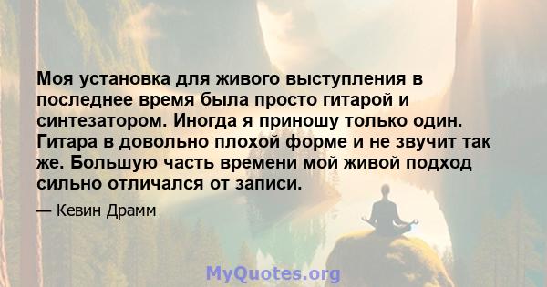 Моя установка для живого выступления в последнее время была просто гитарой и синтезатором. Иногда я приношу только один. Гитара в довольно плохой форме и не звучит так же. Большую часть времени мой живой подход сильно