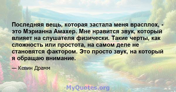 Последняя вещь, которая застала меня врасплох, - это Мэрианна Амахер. Мне нравится звук, который влияет на слушателя физически. Такие черты, как сложность или простота, на самом деле не становятся фактором. Это просто