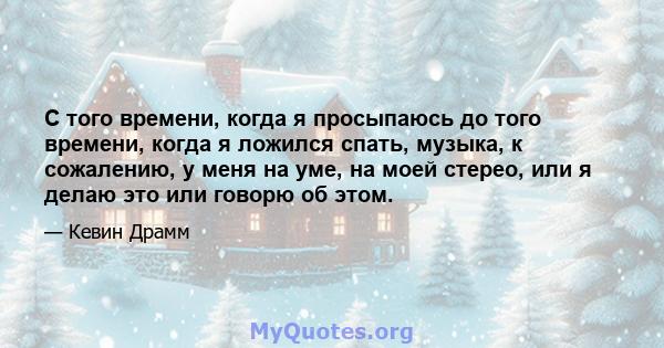 С того времени, когда я просыпаюсь до того времени, когда я ложился спать, музыка, к сожалению, у меня на уме, на моей стерео, или я делаю это или говорю об этом.