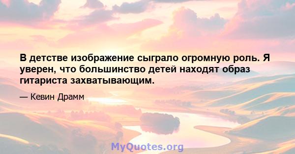 В детстве изображение сыграло огромную роль. Я уверен, что большинство детей находят образ гитариста захватывающим.