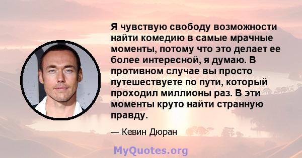 Я чувствую свободу возможности найти комедию в самые мрачные моменты, потому что это делает ее более интересной, я думаю. В противном случае вы просто путешествуете по пути, который проходил миллионы раз. В эти моменты