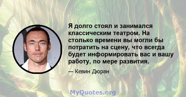 Я долго стоял и занимался классическим театром. На столько времени вы могли бы потратить на сцену, что всегда будет информировать вас и вашу работу, по мере развития.