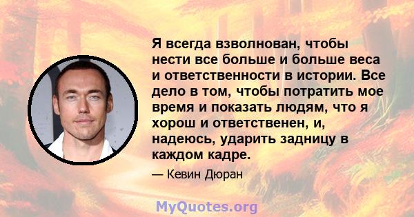 Я всегда взволнован, чтобы нести все больше и больше веса и ответственности в истории. Все дело в том, чтобы потратить мое время и показать людям, что я хорош и ответственен, и, надеюсь, ударить задницу в каждом кадре.