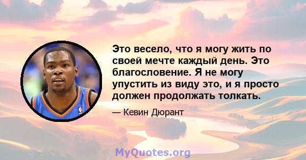 Это весело, что я могу жить по своей мечте каждый день. Это благословение. Я не могу упустить из виду это, и я просто должен продолжать толкать.