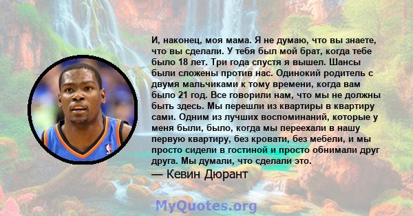 И, наконец, моя мама. Я не думаю, что вы знаете, что вы сделали. У тебя был мой брат, когда тебе было 18 лет. Три года спустя я вышел. Шансы были сложены против нас. Одинокий родитель с двумя мальчиками к тому времени,