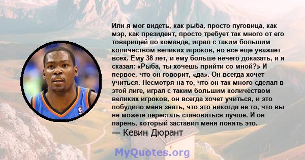 Или я мог видеть, как рыба, просто пуговица, как мэр, как президент, просто требует так много от его товарищей по команде, играл с таким большим количеством великих игроков, но все еще уважает всех. Ему 38 лет, и ему