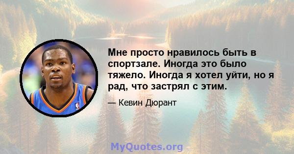 Мне просто нравилось быть в спортзале. Иногда это было тяжело. Иногда я хотел уйти, но я рад, что застрял с этим.