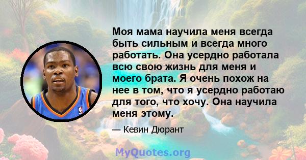 Моя мама научила меня всегда быть сильным и всегда много работать. Она усердно работала всю свою жизнь для меня и моего брата. Я очень похож на нее в том, что я усердно работаю для того, что хочу. Она научила меня этому.