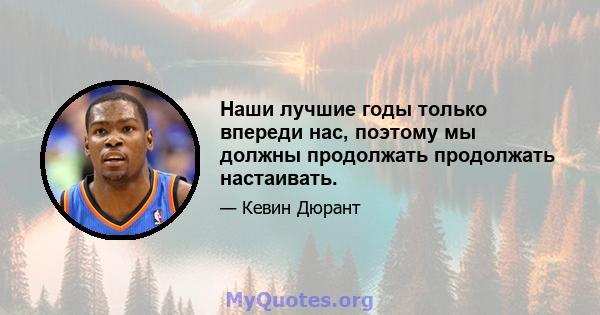 Наши лучшие годы только впереди нас, поэтому мы должны продолжать продолжать настаивать.