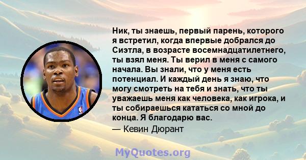 Ник, ты знаешь, первый парень, которого я встретил, когда впервые добрался до Сиэтла, в возрасте восемнадцатилетнего, ты взял меня. Ты верил в меня с самого начала. Вы знали, что у меня есть потенциал. И каждый день я