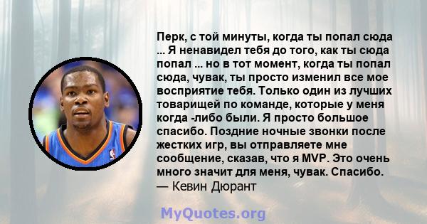 Перк, с той минуты, когда ты попал сюда ... Я ненавидел тебя до того, как ты сюда попал ... но в тот момент, когда ты попал сюда, чувак, ты просто изменил все мое восприятие тебя. Только один из лучших товарищей по