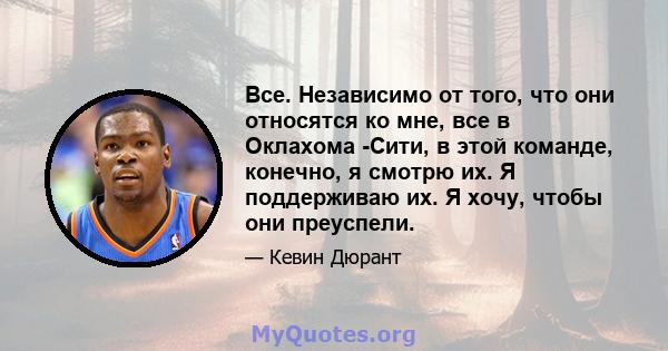 Все. Независимо от того, что они относятся ко мне, все в Оклахома -Сити, в этой команде, конечно, я смотрю их. Я поддерживаю их. Я хочу, чтобы они преуспели.