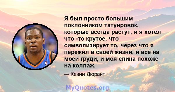 Я был просто большим поклонником татуировок, которые всегда растут, и я хотел что -то крутое, что символизирует то, через что я пережил в своей жизни, и все на моей груди, и моя спина похоже на коллаж.