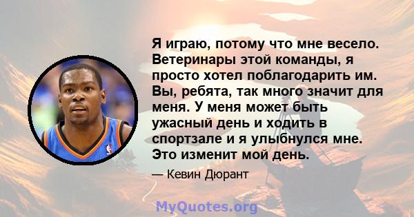 Я играю, потому что мне весело. Ветеринары этой команды, я просто хотел поблагодарить им. Вы, ребята, так много значит для меня. У меня может быть ужасный день и ходить в спортзале и я улыбнулся мне. Это изменит мой