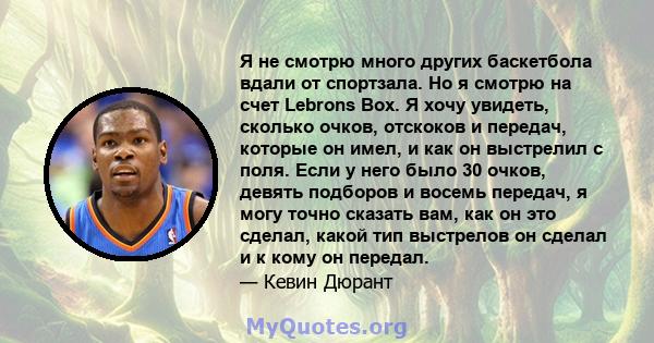 Я не смотрю много других баскетбола вдали от спортзала. Но я смотрю на счет Lebrons Box. Я хочу увидеть, сколько очков, отскоков и передач, которые он имел, и как он выстрелил с поля. Если у него было 30 очков, девять