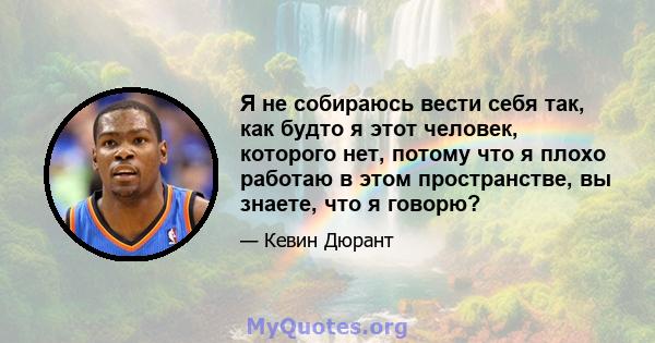 Я не собираюсь вести себя так, как будто я этот человек, которого нет, потому что я плохо работаю в этом пространстве, вы знаете, что я говорю?