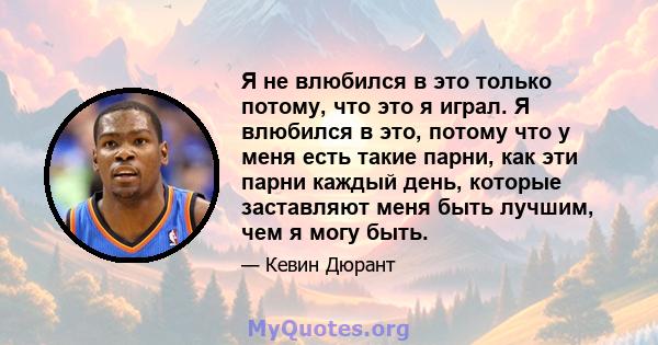 Я не влюбился в это только потому, что это я играл. Я влюбился в это, потому что у меня есть такие парни, как эти парни каждый день, которые заставляют меня быть лучшим, чем я могу быть.