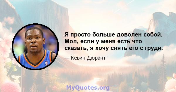 Я просто больше доволен собой. Мол, если у меня есть что сказать, я хочу снять его с груди.