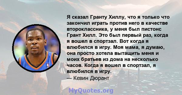 Я сказал Гранту Хиллу, что я только что закончил играть против него в качестве второклассника, у меня был пистонс Грант Хилл. Это был первый раз, когда я вошел в спортзал. Вот когда я влюбился в игру. Моя мама, я думаю, 