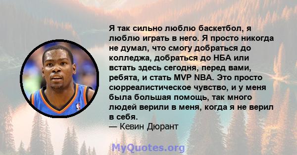 Я так сильно люблю баскетбол, я люблю играть в него. Я просто никогда не думал, что смогу добраться до колледжа, добраться до НБА или встать здесь сегодня, перед вами, ребята, и стать MVP NBA. Это просто