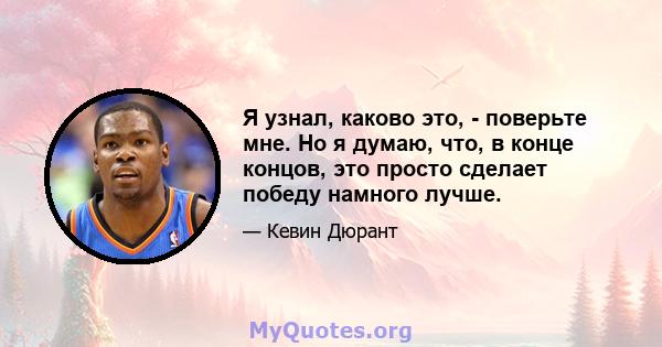 Я узнал, каково это, - поверьте мне. Но я думаю, что, в конце концов, это просто сделает победу намного лучше.