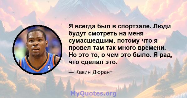 Я всегда был в спортзале. Люди будут смотреть на меня сумасшедшим, потому что я провел там так много времени. Но это то, о чем это было. Я рад, что сделал это.