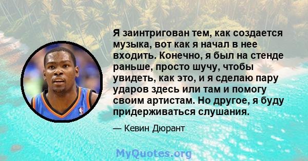 Я заинтригован тем, как создается музыка, вот как я начал в нее входить. Конечно, я был на стенде раньше, просто шучу, чтобы увидеть, как это, и я сделаю пару ударов здесь или там и помогу своим артистам. Но другое, я