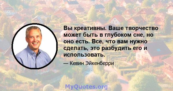 Вы креативны. Ваше творчество может быть в глубоком сне, но оно есть. Все, что вам нужно сделать, это разбудить его и использовать.