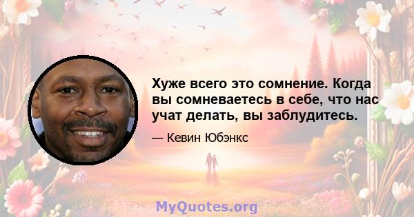 Хуже всего это сомнение. Когда вы сомневаетесь в себе, что нас учат делать, вы заблудитесь.