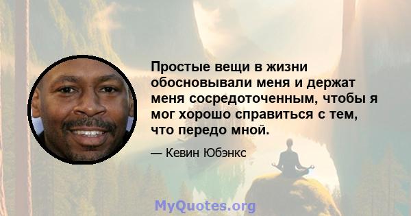 Простые вещи в жизни обосновывали меня и держат меня сосредоточенным, чтобы я мог хорошо справиться с тем, что передо мной.