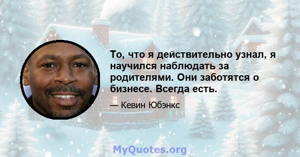 То, что я действительно узнал, я научился наблюдать за родителями. Они заботятся о бизнесе. Всегда есть.