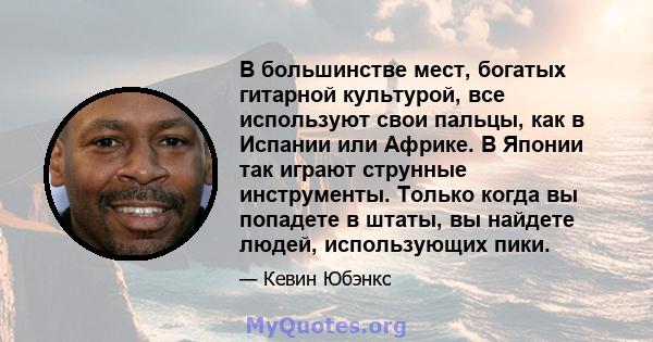 В большинстве мест, богатых гитарной культурой, все используют свои пальцы, как в Испании или Африке. В Японии так играют струнные инструменты. Только когда вы попадете в штаты, вы найдете людей, использующих пики.