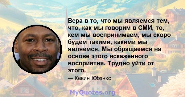 Вера в то, что мы являемся тем, что, как мы говорим в СМИ, то, кем мы воспринимаем, мы скоро будем такими, какими мы являемся. Мы обращаемся на основе этого искаженного восприятия. Трудно уйти от этого.