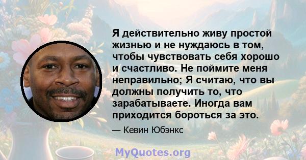 Я действительно живу простой жизнью и не нуждаюсь в том, чтобы чувствовать себя хорошо и счастливо. Не поймите меня неправильно; Я считаю, что вы должны получить то, что зарабатываете. Иногда вам приходится бороться за