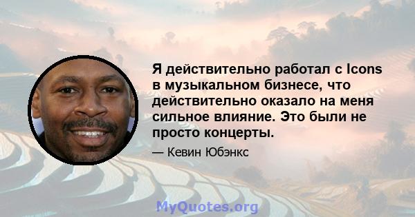 Я действительно работал с Icons в музыкальном бизнесе, что действительно оказало на меня сильное влияние. Это были не просто концерты.