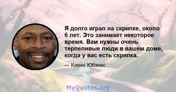 Я долго играл на скрипке, около 6 лет. Это занимает некоторое время. Вам нужны очень терпеливые люди в вашем доме, когда у вас есть скрипка.