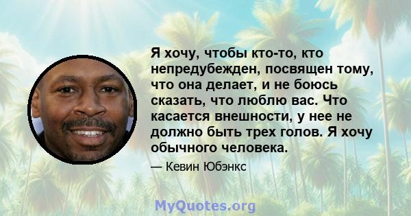 Я хочу, чтобы кто-то, кто непредубежден, посвящен тому, что она делает, и не боюсь сказать, что люблю вас. Что касается внешности, у нее не должно быть трех голов. Я хочу обычного человека.