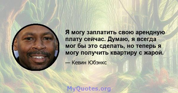 Я могу заплатить свою арендную плату сейчас. Думаю, я всегда мог бы это сделать, но теперь я могу получить квартиру с жарой.