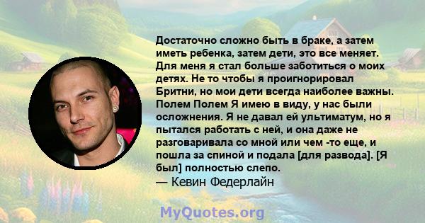 Достаточно сложно быть в браке, а затем иметь ребенка, затем дети, это все меняет. Для меня я стал больше заботиться о моих детях. Не то чтобы я проигнорировал Бритни, но мои дети всегда наиболее важны. Полем Полем Я