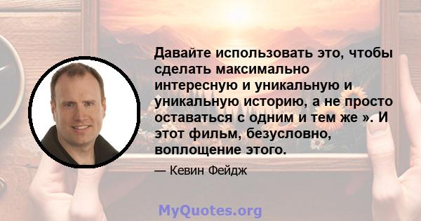 Давайте использовать это, чтобы сделать максимально интересную и уникальную и уникальную историю, а не просто оставаться с одним и тем же ». И этот фильм, безусловно, воплощение этого.