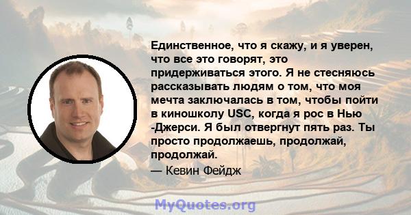 Единственное, что я скажу, и я уверен, что все это говорят, это придерживаться этого. Я не стесняюсь рассказывать людям о том, что моя мечта заключалась в том, чтобы пойти в киношколу USC, когда я рос в Нью -Джерси. Я