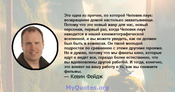 Это одна из причин, по которой Человек-паук: возвращение домой настолько захватывающе. Потому что это новый жанр для нас, новый персонаж, первый раз, когда Человек-паук находится в нашей кинематографической вселенной, и 