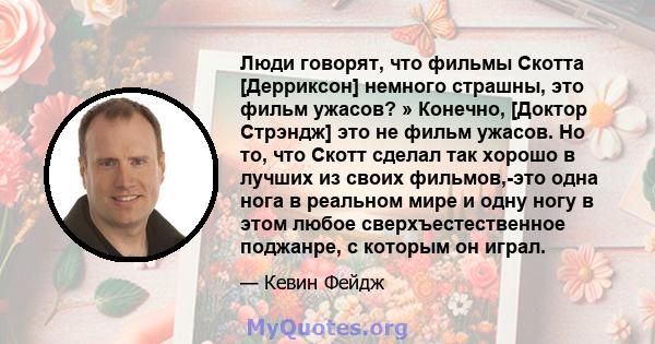 Люди говорят, что фильмы Скотта [Дерриксон] немного страшны, это фильм ужасов? » Конечно, [Доктор Стрэндж] это не фильм ужасов. Но то, что Скотт сделал так хорошо в лучших из своих фильмов,-это одна нога в реальном мире 