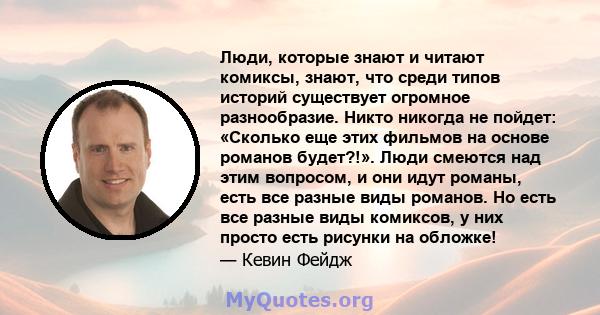 Люди, которые знают и читают комиксы, знают, что среди типов историй существует огромное разнообразие. Никто никогда не пойдет: «Сколько еще этих фильмов на основе романов будет?!». Люди смеются над этим вопросом, и они 