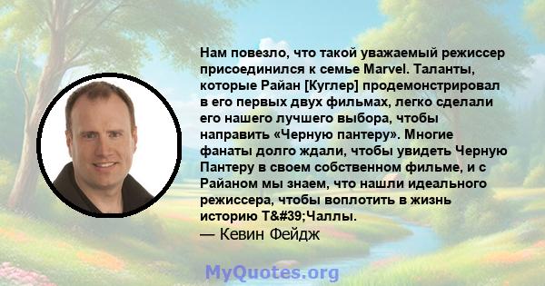 Нам повезло, что такой уважаемый режиссер присоединился к семье Marvel. Таланты, которые Райан [Куглер] продемонстрировал в его первых двух фильмах, легко сделали его нашего лучшего выбора, чтобы направить «Черную