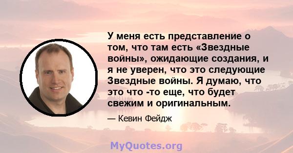 У меня есть представление о том, что там есть «Звездные войны», ожидающие создания, и я не уверен, что это следующие Звездные войны. Я думаю, что это что -то еще, что будет свежим и оригинальным.