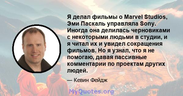 Я делал фильмы о Marvel Studios, Эми Паскаль управляла Sony. Иногда она делилась черновиками с некоторыми людьми в студии, и я читал их и увидел сокращения фильмов. Но я узнал, что я не помогаю, давая пассивные