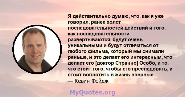 Я действительно думаю, что, как я уже говорил, ранее холст последовательностей действий и того, как последовательности развертываются, будут очень уникальными и будут отличаться от любого фильма, который мы снимали